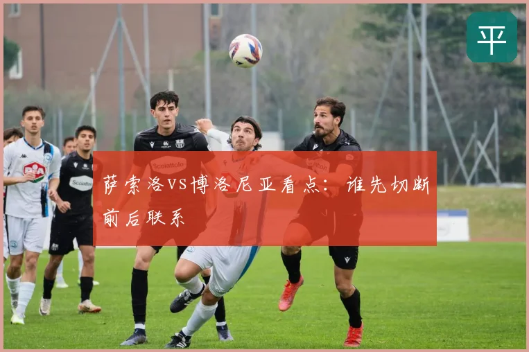 萨索洛vs博洛尼亚看点:谁先切断前后联系
