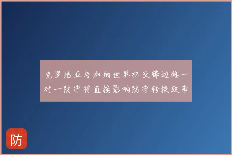 克罗地亚与加纳世界杯交锋边路一对一防守将直接影响防守转换效率