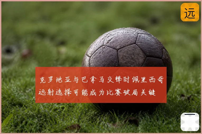克罗地亚与巴拿马交锋时佩里西奇远射选择可能成为比赛破局关键