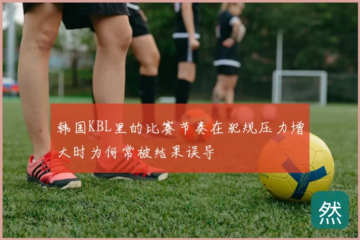 韩国KBL里的比赛节奏在犯规压力增大时为何常被结果误导